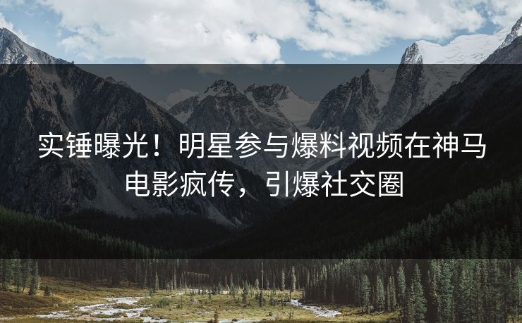 实锤曝光！明星参与爆料视频在神马电影疯传，引爆社交圈