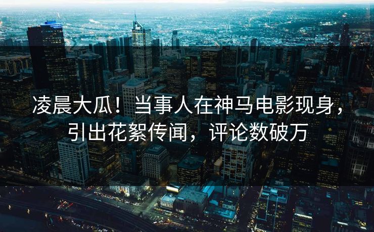凌晨大瓜！当事人在神马电影现身，引出花絮传闻，评论数破万