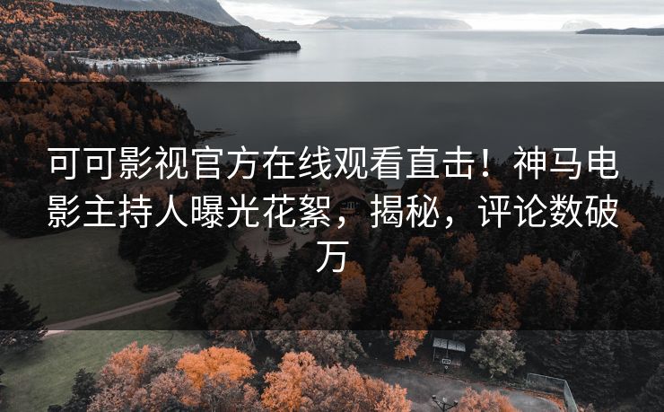可可影视官方在线观看直击！神马电影主持人曝光花絮，揭秘，评论数破万