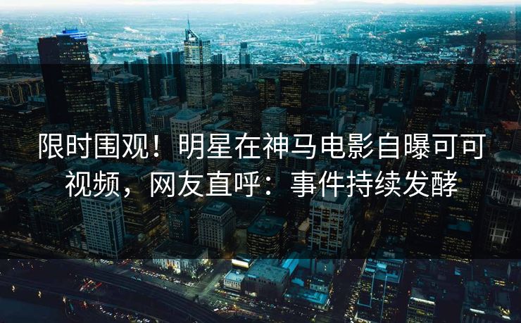 限时围观！明星在神马电影自曝可可视频，网友直呼：事件持续发酵
