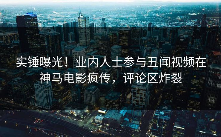 实锤曝光！业内人士参与丑闻视频在神马电影疯传，评论区炸裂