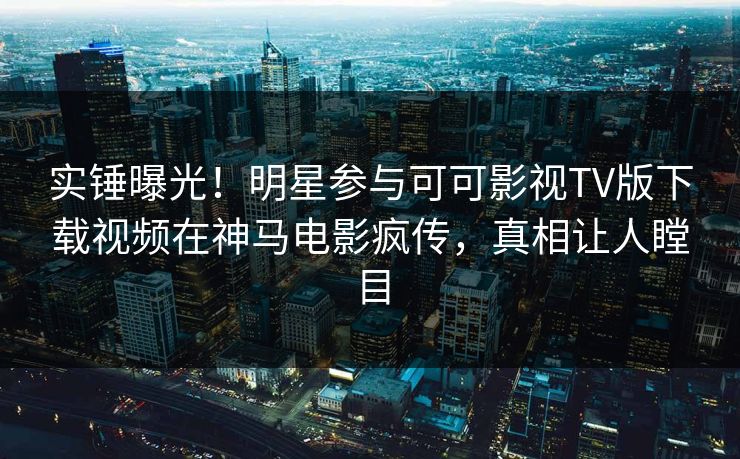 实锤曝光！明星参与可可影视TV版下载视频在神马电影疯传，真相让人瞠目