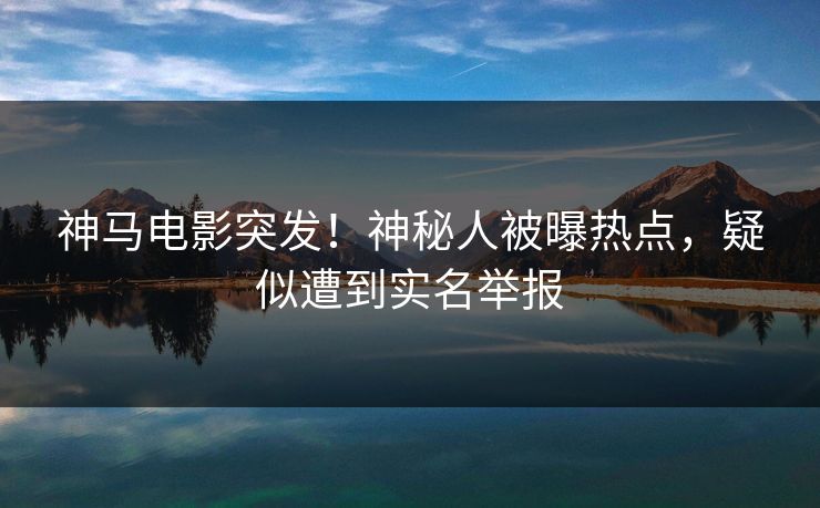 神马电影突发！神秘人被曝热点，疑似遭到实名举报