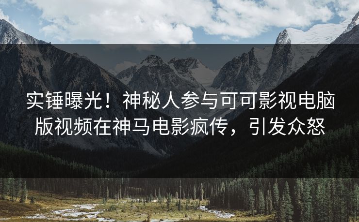 实锤曝光！神秘人参与可可影视电脑版视频在神马电影疯传，引发众怒