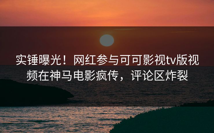 实锤曝光！网红参与可可影视tv版视频在神马电影疯传，评论区炸裂