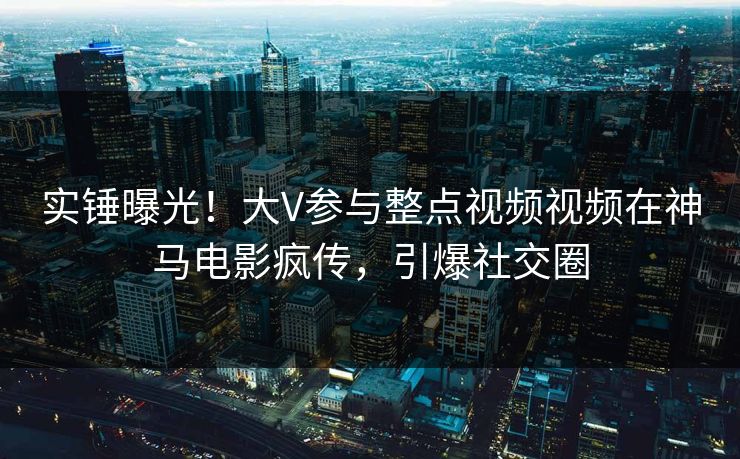 实锤曝光！大V参与整点视频视频在神马电影疯传，引爆社交圈