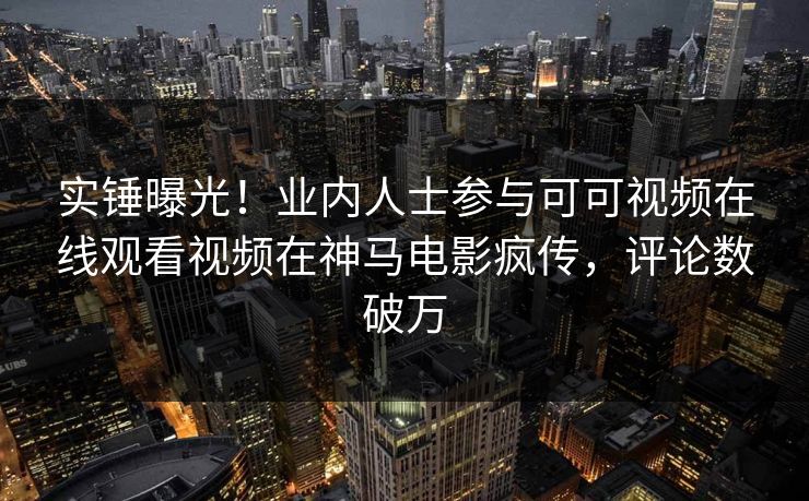 实锤曝光！业内人士参与可可视频在线观看视频在神马电影疯传，评论数破万