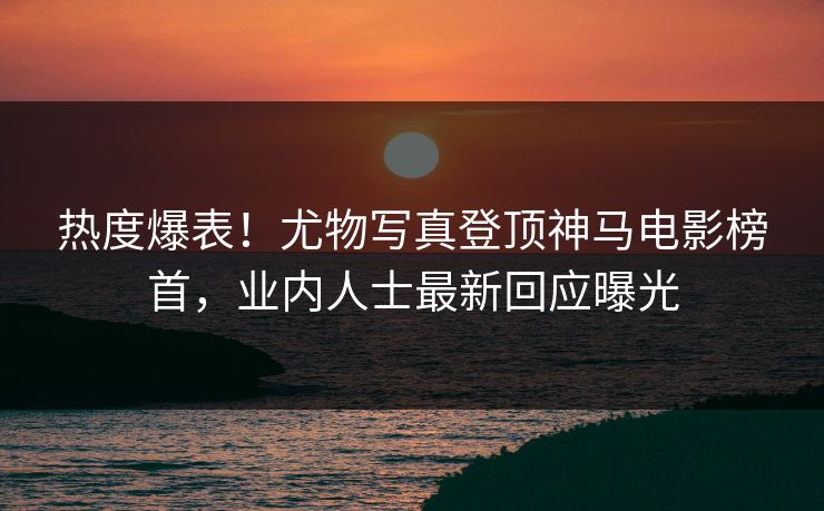 热度爆表！尤物写真登顶神马电影榜首，业内人士最新回应曝光