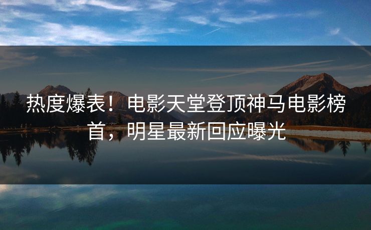 热度爆表！电影天堂登顶神马电影榜首，明星最新回应曝光