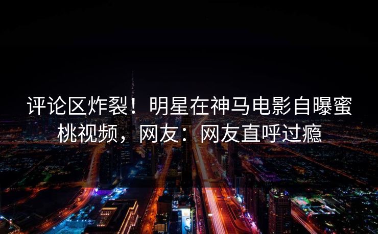 评论区炸裂！明星在神马电影自曝蜜桃视频，网友：网友直呼过瘾