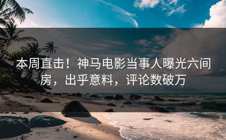 本周直击！神马电影当事人曝光六间房，出乎意料，评论数破万