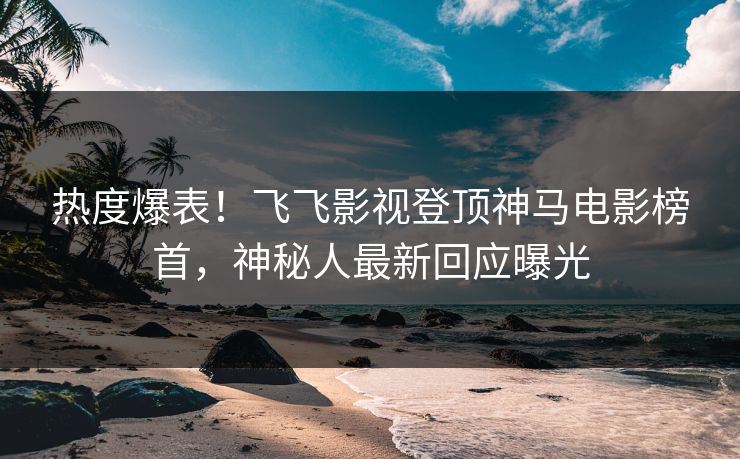 热度爆表！飞飞影视登顶神马电影榜首，神秘人最新回应曝光