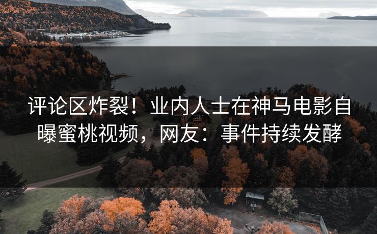 评论区炸裂！业内人士在神马电影自曝蜜桃视频，网友：事件持续发酵