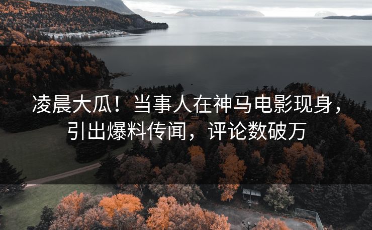 凌晨大瓜！当事人在神马电影现身，引出爆料传闻，评论数破万