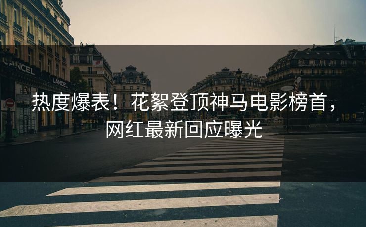 热度爆表！花絮登顶神马电影榜首，网红最新回应曝光