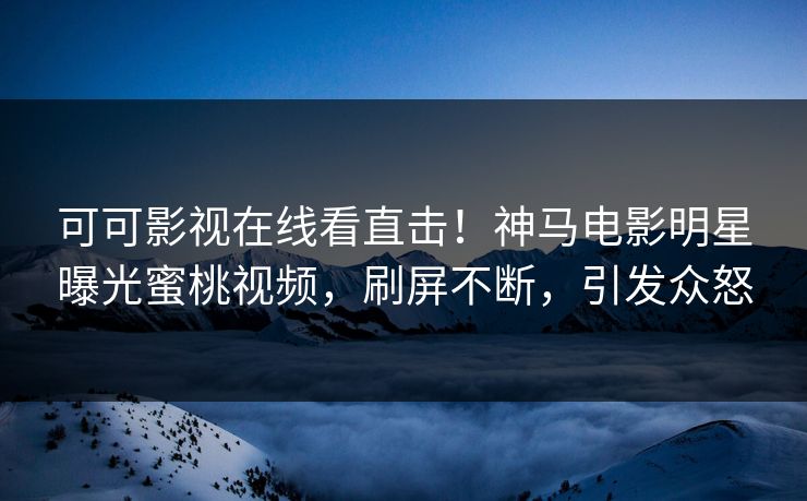 可可影视在线看直击！神马电影明星曝光蜜桃视频，刷屏不断，引发众怒