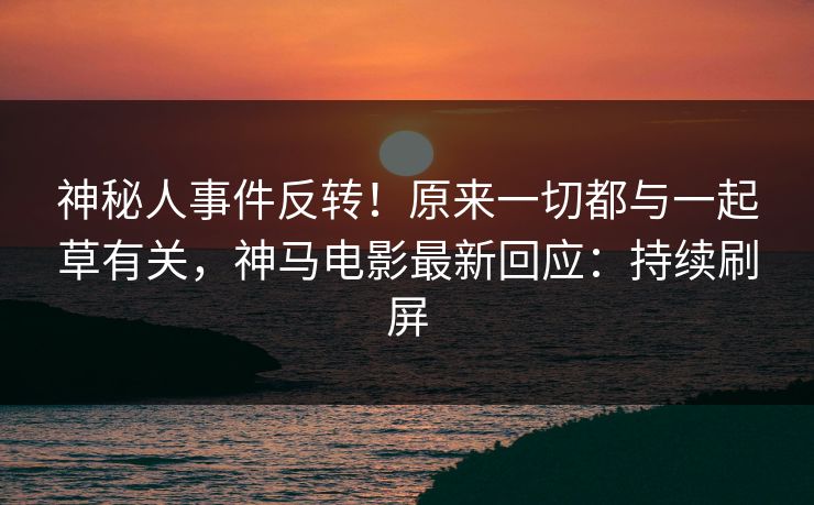 神秘人事件反转！原来一切都与一起草有关，神马电影最新回应：持续刷屏