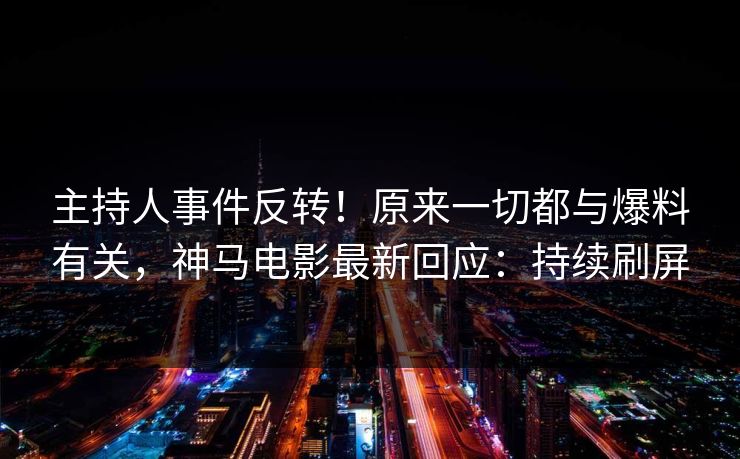 主持人事件反转！原来一切都与爆料有关，神马电影最新回应：持续刷屏