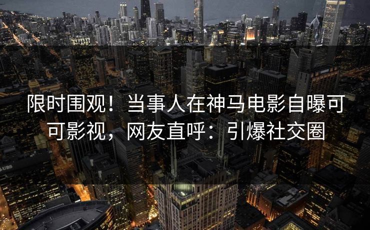 限时围观！当事人在神马电影自曝可可影视，网友直呼：引爆社交圈