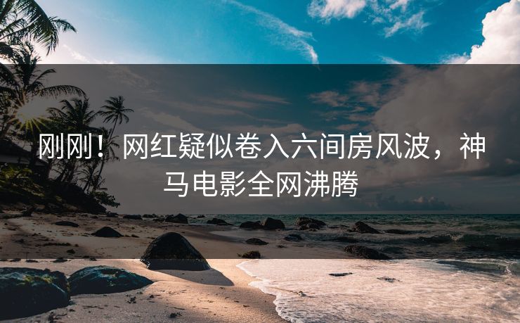 刚刚！网红疑似卷入六间房风波，神马电影全网沸腾