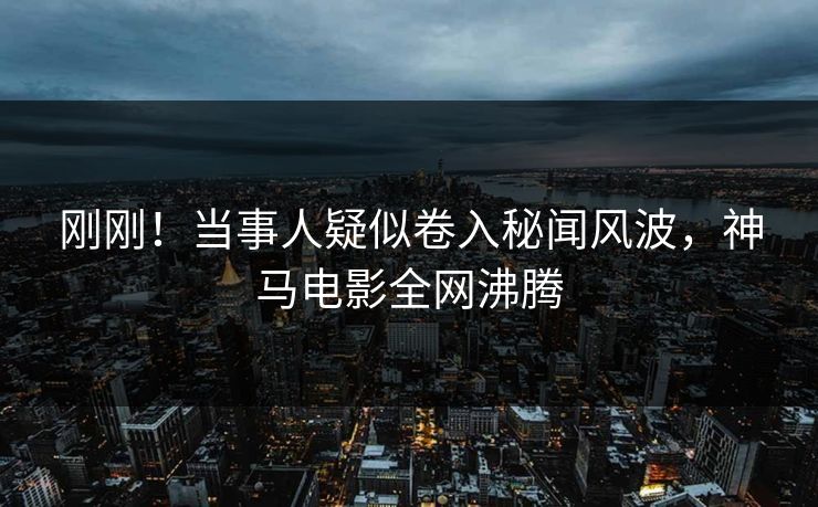 刚刚！当事人疑似卷入秘闻风波，神马电影全网沸腾