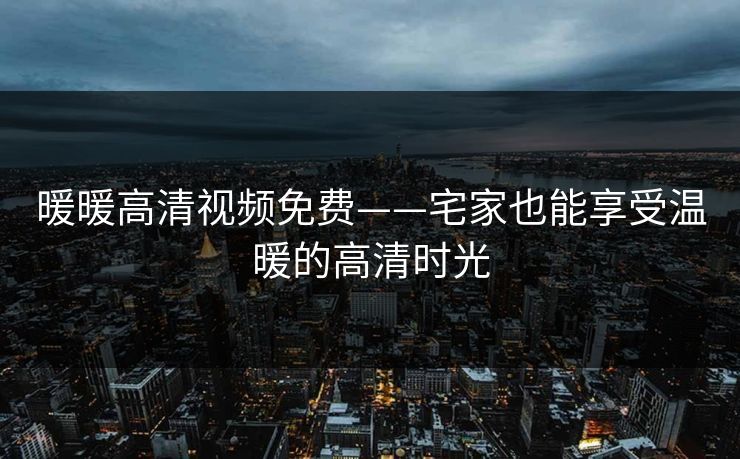 暖暖高清视频免费——宅家也能享受温暖的高清时光