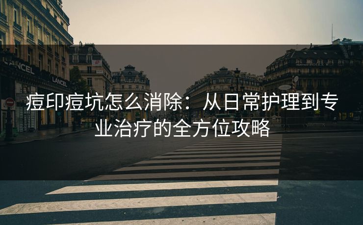 痘印痘坑怎么消除：从日常护理到专业治疗的全方位攻略