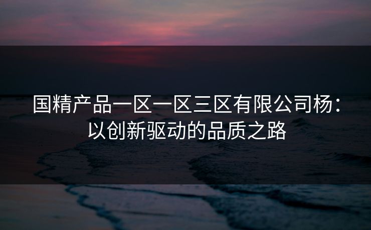 国精产品一区一区三区有限公司杨：以创新驱动的品质之路