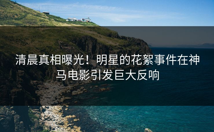 清晨真相曝光！明星的花絮事件在神马电影引发巨大反响