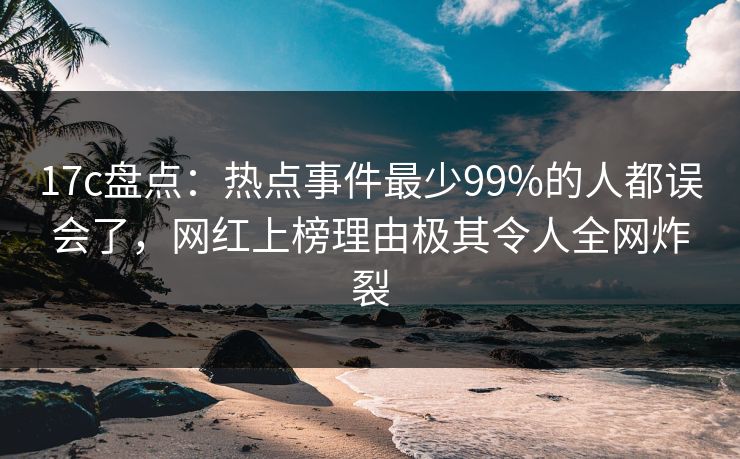 17c盘点：热点事件最少99%的人都误会了，网红上榜理由极其令人全网炸裂