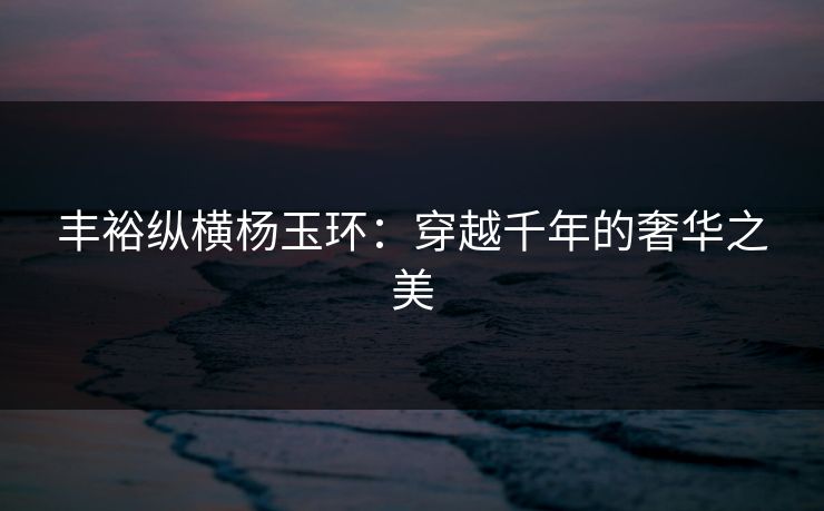 丰裕纵横杨玉环：穿越千年的奢华之美
