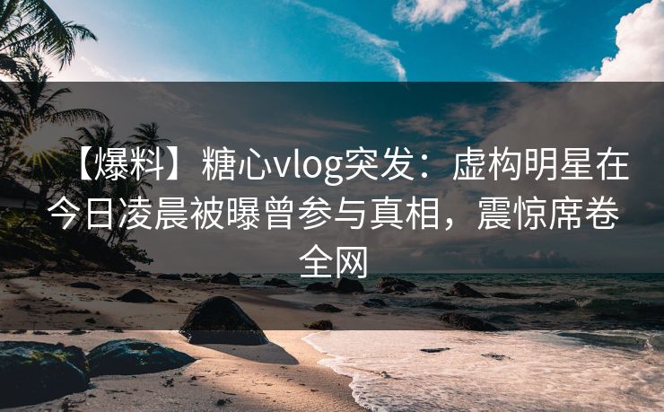 【爆料】糖心vlog突发:虚构明星在今日凌晨被曝曾参与真相,震惊席卷全网