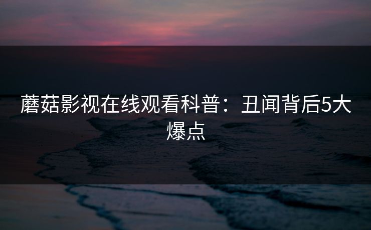蘑菇影视在线观看科普：丑闻背后5大爆点