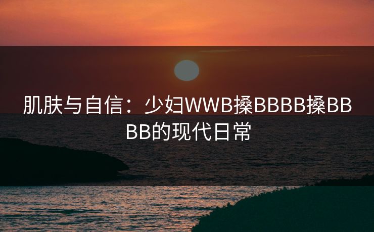肌肤与自信：少妇WWB搡BBBB搡BBBB的现代日常