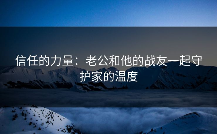 信任的力量：老公和他的战友一起守护家的温度