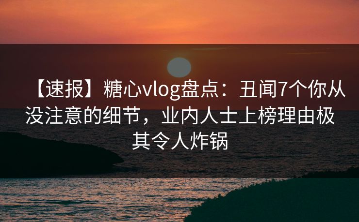 【速报】糖心vlog盘点：丑闻7个你从没注意的细节，业内人士上榜理由极其令人炸锅
