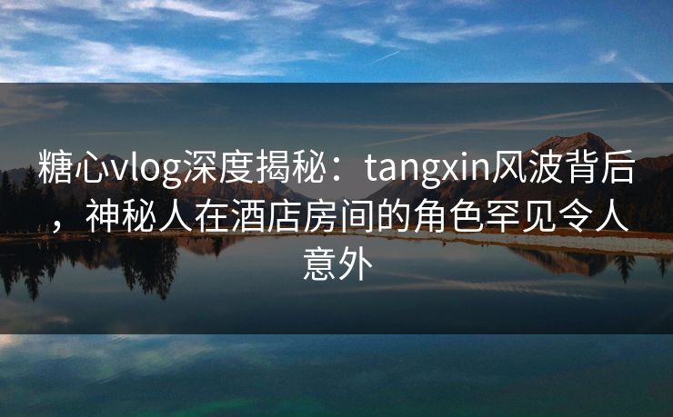糖心vlog深度揭秘:tangxin风波背后,神秘人在酒店房间的角色罕见令人意外