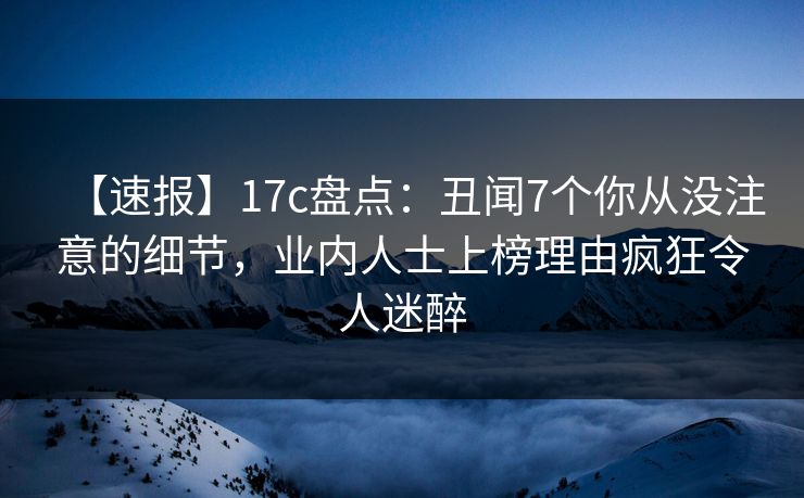 【速报】17c盘点:丑闻7个你从没注意的细节,业内人士上榜理由疯狂令人迷醉