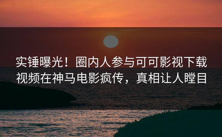实锤曝光！圈内人参与可可影视下载视频在神马电影疯传，真相让人瞠目  第1张