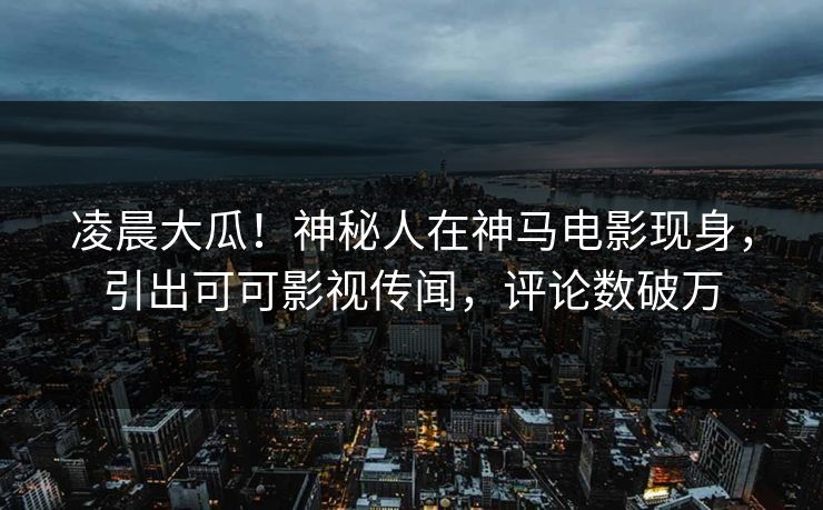 凌晨大瓜！神秘人在神马电影现身，引出可可影视传闻，评论数破万  第1张
