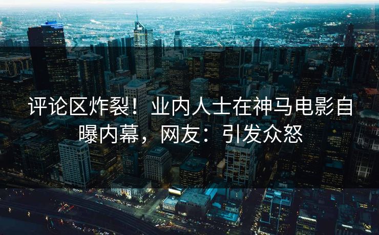 评论区炸裂！业内人士在神马电影自曝内幕，网友：引发众怒  第1张