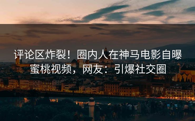 评论区炸裂！圈内人在神马电影自曝蜜桃视频，网友：引爆社交圈  第1张