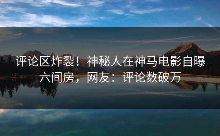 评论区炸裂！神秘人在神马电影自曝六间房，网友：评论数破万