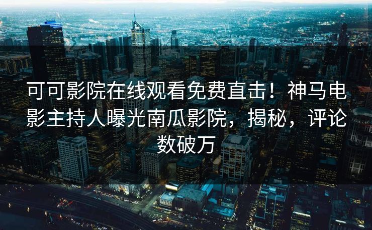 可可影院在线观看免费直击！神马电影主持人曝光南瓜影院，揭秘，评论数破万