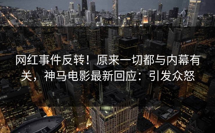 网红事件反转！原来一切都与内幕有关，神马电影最新回应：引发众怒