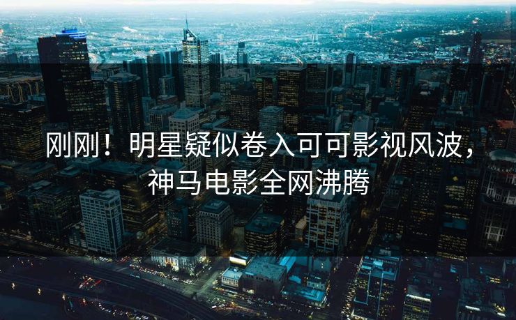 刚刚！明星疑似卷入可可影视风波，神马电影全网沸腾