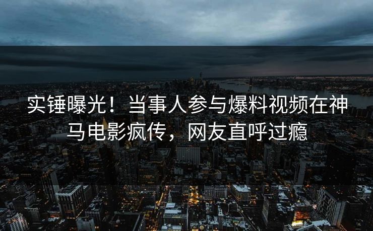 实锤曝光！当事人参与爆料视频在神马电影疯传，网友直呼过瘾