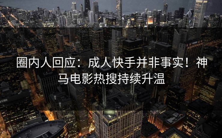 圈内人回应：成人快手并非事实！神马电影热搜持续升温