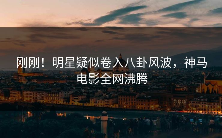 刚刚！明星疑似卷入八卦风波，神马电影全网沸腾
