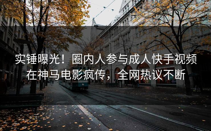 实锤曝光！圈内人参与成人快手视频在神马电影疯传，全网热议不断